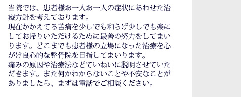 当院では、患者様お一人お一人の症状にあわせた治療方針を考えております。現在かかえてる苦痛を少しでも和らげすこしでも楽にしてお帰りいただけるために最善の努力をしてまいります。どこまでも患者様の立場になった治療を心がけ良心的な整骨院を目指してまいります。痛みの原因や治療法などていねいに説明させていただきます。また何かわからないことや不安なことがありましたら、まずは電話でご相談ください。