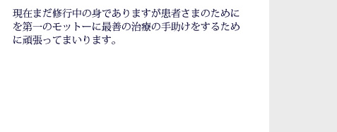 現在まだ修行中の身でありますが患者様のためにを第一のモットーに最善の治療の手助けをするために頑張ってまいります。