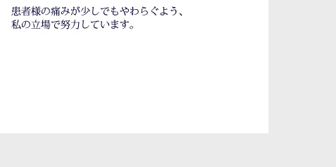 患者様の痛みが少しでもやわらぐよう、私の立場で努力しています。